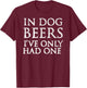 In Dog Beers I've Only Had One Shirt - Funny Drinking Women T-Shirt - T-Shirt | Maroon